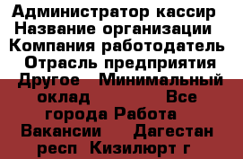 Администратор-кассир › Название организации ­ Компания-работодатель › Отрасль предприятия ­ Другое › Минимальный оклад ­ 15 000 - Все города Работа » Вакансии   . Дагестан респ.,Кизилюрт г.